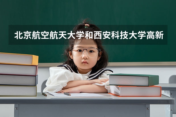 北京航空航天大学和西安科技大学高新学院哪个好(录取率怎么样)