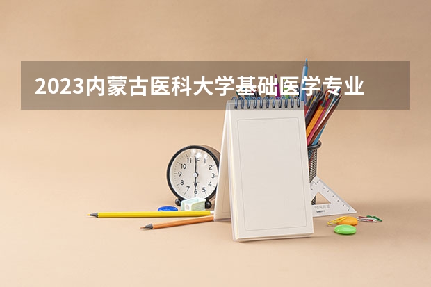 2023内蒙古医科大学基础医学专业分数线及历年分数线汇总