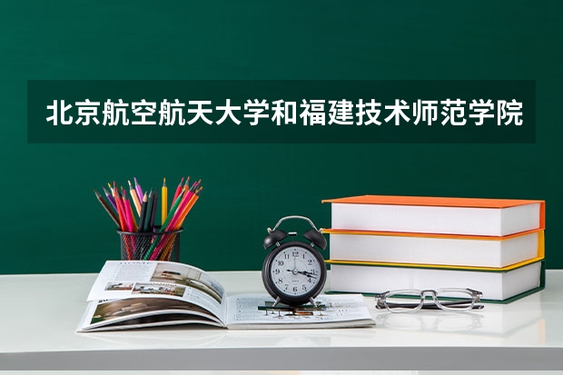 北京航空航天大学和福建技术师范学院哪个好(录取率怎么样)