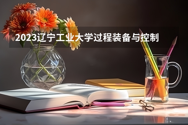 2023辽宁工业大学过程装备与控制工程专业分数线及历年分数线汇总