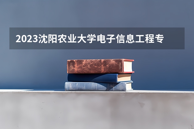 2023沈阳农业大学电子信息工程专业分数线及历年分数线汇总