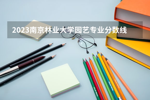 2023南京林业大学园艺专业分数线及历年分数线汇总