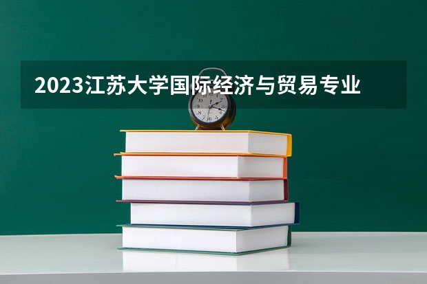 2023江苏大学国际经济与贸易专业分数线及历年分数线汇总
