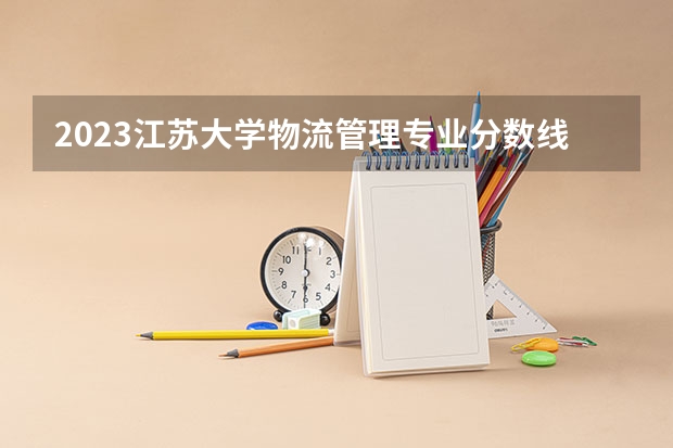 2023江苏大学物流管理专业分数线及历年分数线汇总