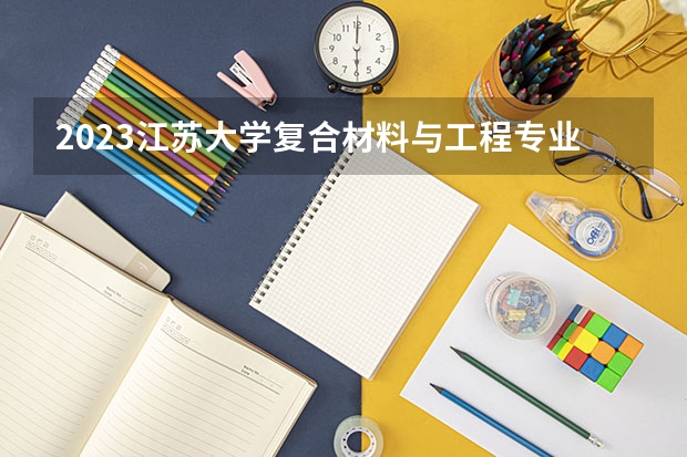 2023江苏大学复合材料与工程专业分数线及历年分数线汇总