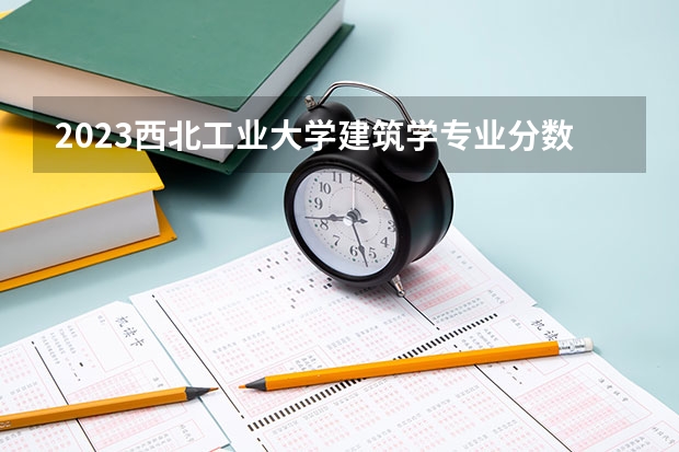 2023西北工业大学建筑学专业分数线及历年分数线汇总