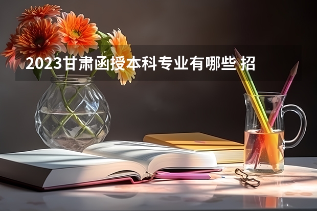 2023甘肃函授本科专业有哪些 招生专业汇总?