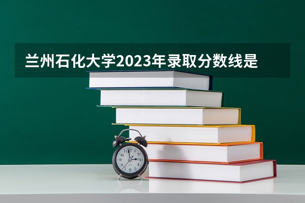 兰州石化大学2023年录取分数线是多少？