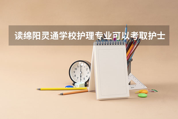 读绵阳灵通学校护理专业可以考取护士资格证 绵阳广播电视大学招生办联系电话