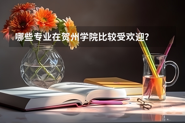 哪些专业在贺州学院比较受欢迎？