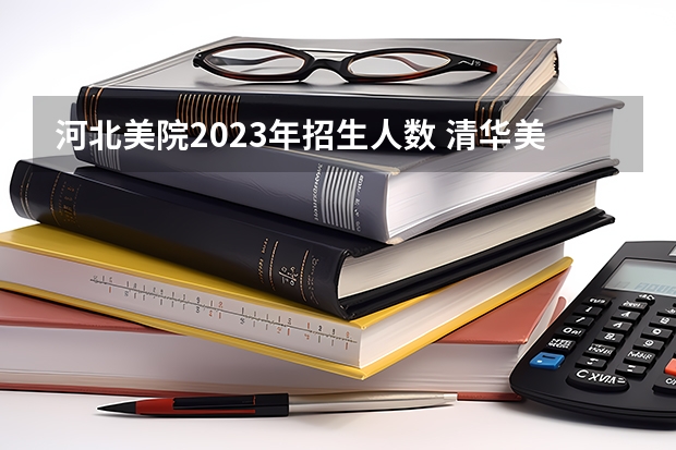 河北美院2023年招生人数 清华美院 中央美院书法专业招生文化和专业分数线