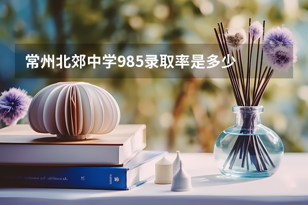常州北郊中学985录取率是多少