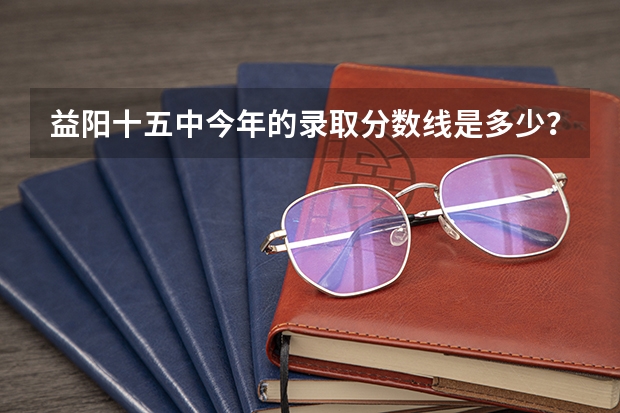 益阳十五中今年的录取分数线是多少？