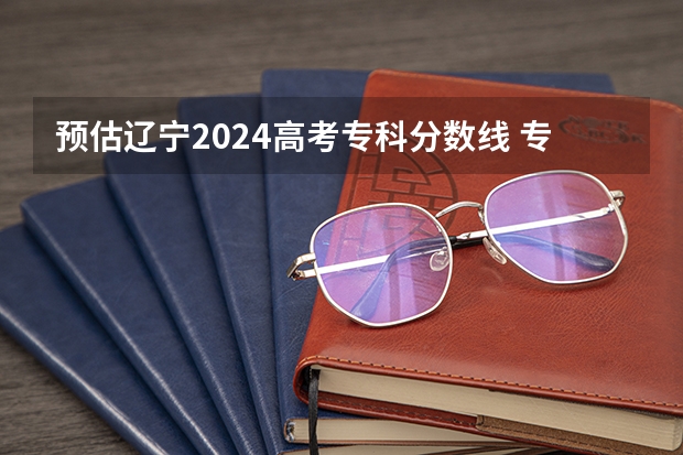 预估辽宁2024高考专科分数线 专科录取分数线预测多少分