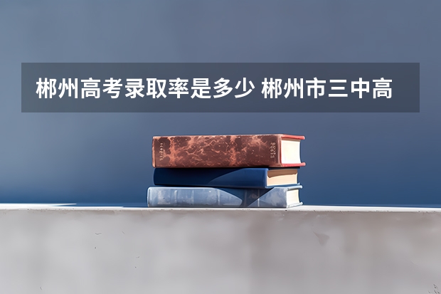 郴州高考录取率是多少 郴州市三中高考一本率