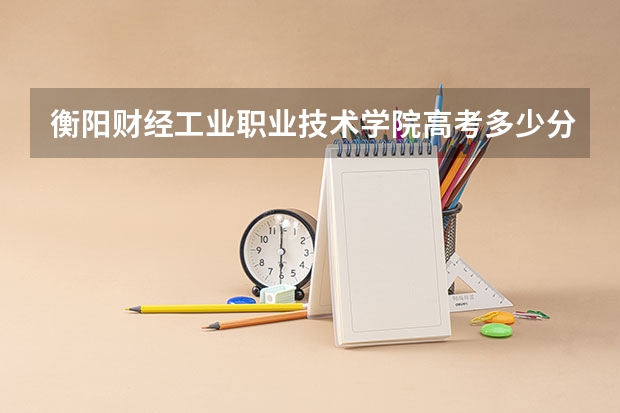 衡阳财经工业职业技术学院高考多少分录取