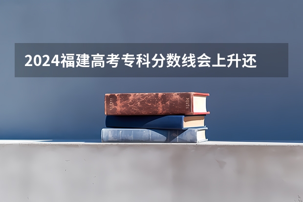 2024福建高考专科分数线会上升还是下降 专科线预计多少