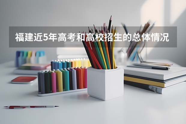 福建近5年高考和高校招生的总体情况是什么样的？