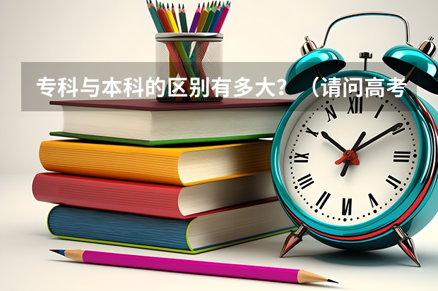 专科与本科的区别有多大？（请问高考录取是本科生多一些还是专科生多一些？）