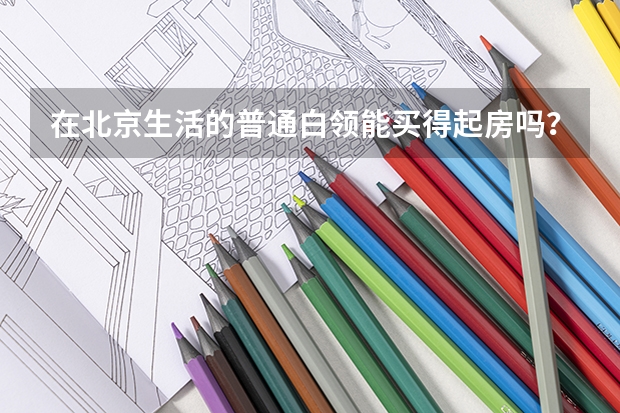 在北京生活的普通白领能买得起房吗？他们的月薪差不多是多少钱？