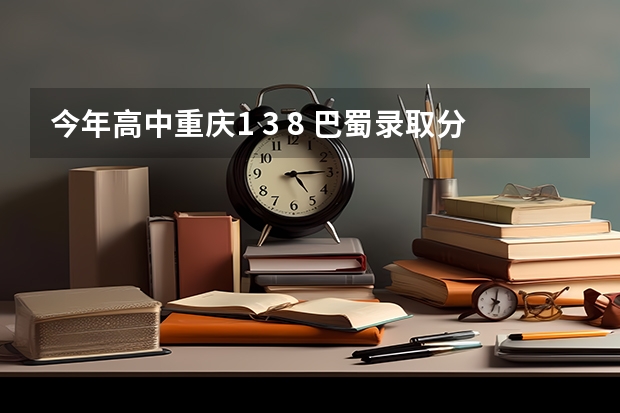 今年高中重庆1 3 8 巴蜀录取分数线是多少？这几个学校相比较哪个较好些？ 还有 这几个学校分本部和分部？