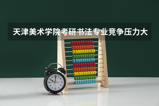 天津美术学院考研书法专业竞争压力大吗？