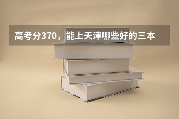高考分370，能上天津哪些好的三本英语专业的大学，山西理科考生