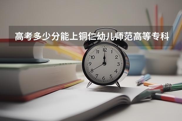 高考多少分能上铜仁幼儿师范高等专科学校
